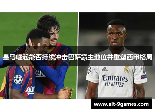 皇马崛起能否持续冲击巴萨霸主地位并重塑西甲格局 皇马崛起能否持续冲击巴萨霸主地位并重塑西甲格局