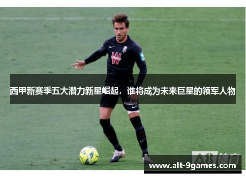 西甲新赛季五大潜力新星崛起，谁将成为未来巨星的领军人物
