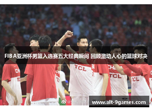 FIBA亚洲杯男篮入选赛五大经典瞬间 回顾激动人心的篮球对决 FIBA亚洲杯男篮入选赛五大经典瞬间 回顾激动人心的篮球对决